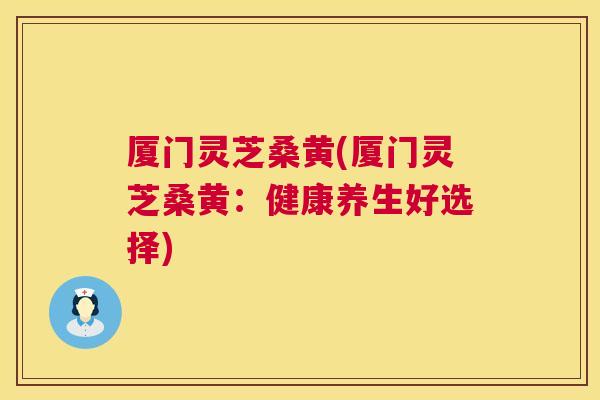 厦门灵芝桑黄(厦门灵芝桑黄:健康养生好选择) 厦门灵芝桑黄(厦门灵芝桑黄:健康养生好选择)