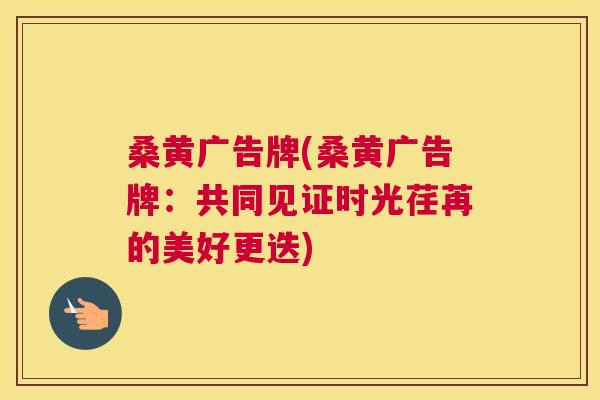 桑黄广告牌(桑黄广告牌:共同见证时光荏苒的美好更迭) 桑黄广告牌(桑黄广告牌:共同见证时光荏苒的美好更迭)