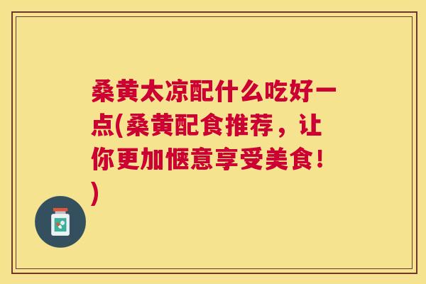 桑黄太凉配什么吃好一点(桑黄配食推荐,让你更加惬意享受美食!) 桑黄太凉配什么吃好一点(桑黄配食推荐,让你更加惬意享受美食!)