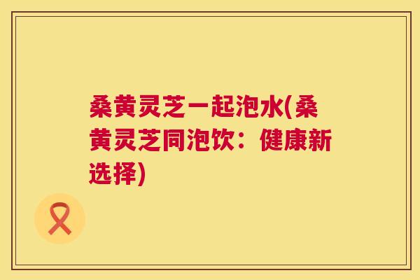 桑黄灵芝一起泡水(桑黄灵芝同泡饮：健康新选择)