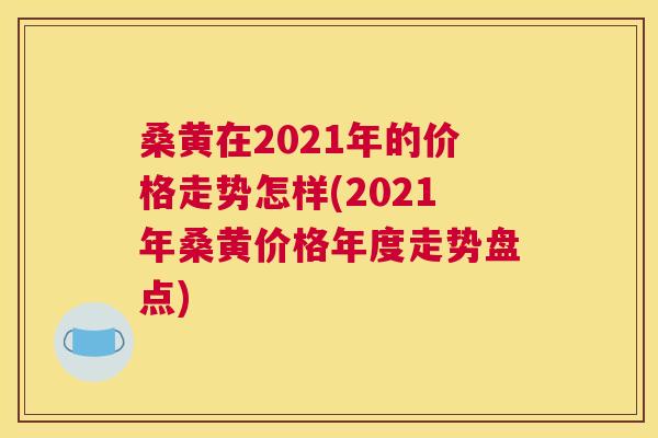 桑黄在2021年的价格走势怎样(2021年桑黄价格年度走势盘点) 桑黄在2021年的价格走势怎样(2021年桑黄价格年度走势盘点)