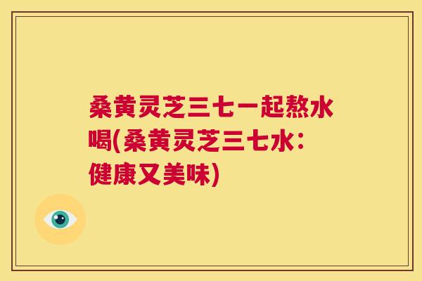 桑黄灵芝三七一起熬水喝(桑黄灵芝三七水：健康又美味)