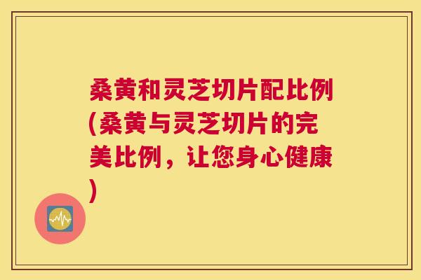 桑黄和灵芝切片配比例(桑黄与灵芝切片的完美比例,让您身心健康) 桑黄和灵芝切片配比例(桑黄与灵芝切片的完美比例,让您身心健康)