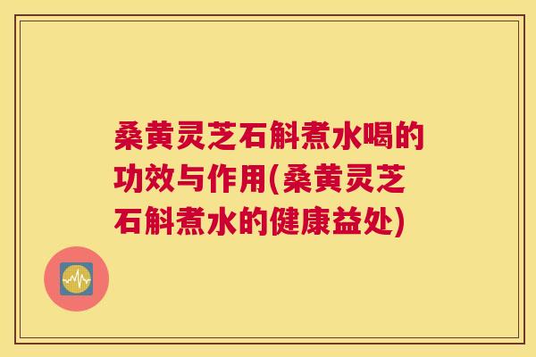 桑黄灵芝石斛煮水喝的功效与作用(桑黄灵芝石斛煮水的健康益处) 桑黄灵芝石斛煮水喝的功效与作用(桑黄灵芝石斛煮水的健康益处)