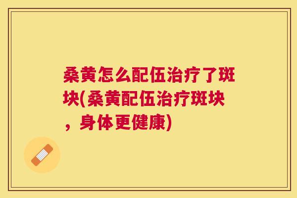 桑黄怎么配伍了斑块(桑黄配伍斑块,身体更健康) 桑黄怎么配伍了斑块(桑黄配伍斑块,身体更健康)