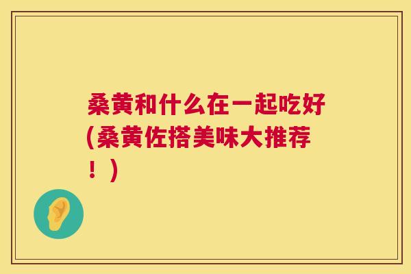 桑黄和什么在一起吃好(桑黄佐搭美味大推荐!) 桑黄和什么在一起吃好(桑黄佐搭美味大推荐!)