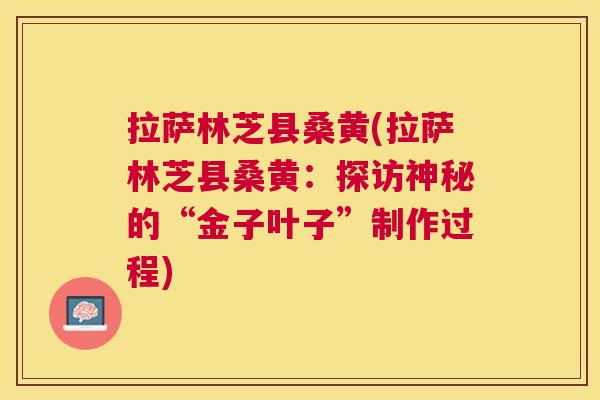 拉萨林芝县桑黄(拉萨林芝县桑黄:探访神秘的“金子叶子”制作过程) 拉萨林芝县桑黄(拉萨林芝县桑黄:探访神秘的“金子叶子”制作过程)