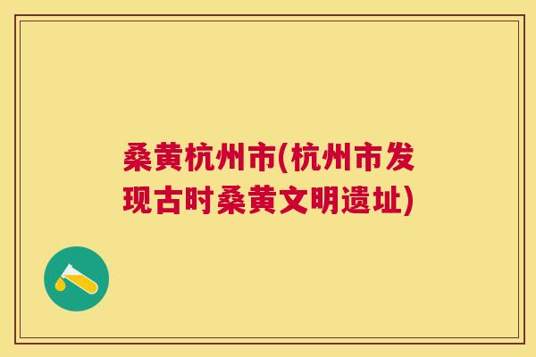 桑黄杭州市(杭州市发现古时桑黄文明遗址) 桑黄杭州市(杭州市发现古时桑黄文明遗址)