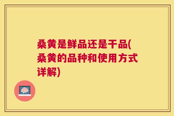 桑黄是鲜品还是干品(桑黄的品种和使用方式详解) 桑黄是鲜品还是干品(桑黄的品种和使用方式详解)