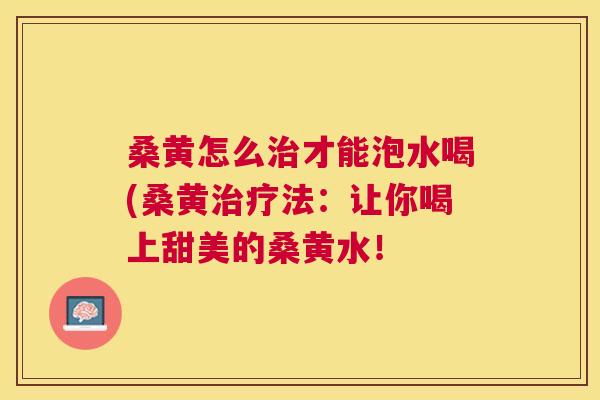 桑黄怎么才能泡水喝(桑黄法:让你喝上甜美的桑黄水! 桑黄怎么才能泡水喝(桑黄法:让你喝上甜美的桑黄水!