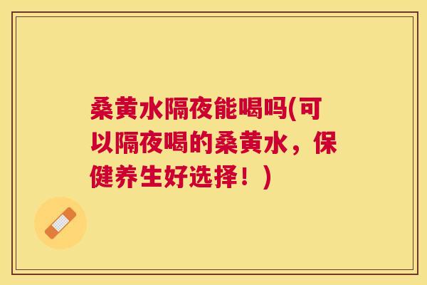 桑黄水隔夜能喝吗(可以隔夜喝的桑黄水,保健养生好选择!) 桑黄水隔夜能喝吗(可以隔夜喝的桑黄水,保健养生好选择!)