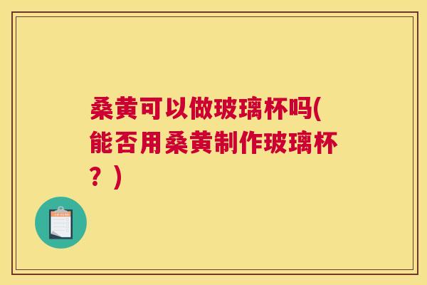 桑黄可以做玻璃杯吗(能否用桑黄制作玻璃杯?) 桑黄可以做玻璃杯吗(能否用桑黄制作玻璃杯?)