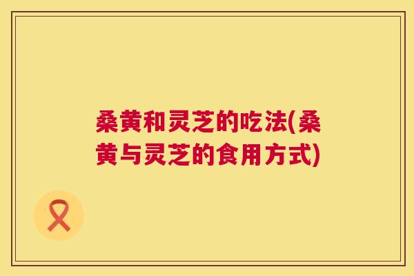 桑黄和灵芝的吃法(桑黄与灵芝的食用方式) 桑黄和灵芝的吃法(桑黄与灵芝的食用方式)