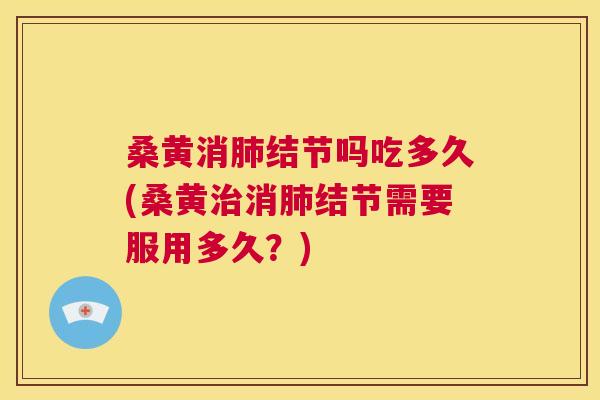 桑黄消结节吗吃多久(桑黄消结节需要服用多久？)