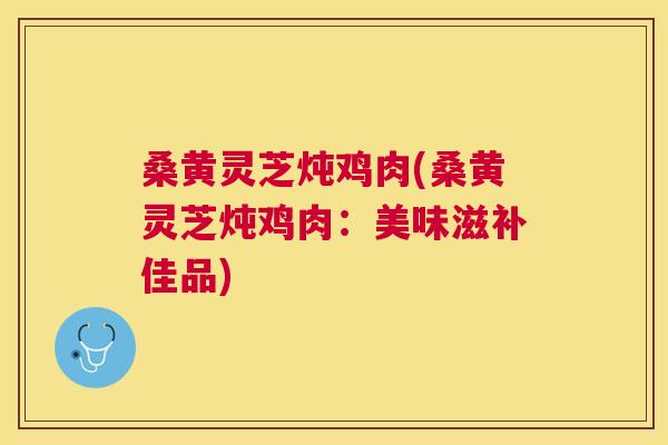 桑黄灵芝炖鸡肉(桑黄灵芝炖鸡肉:美味滋补佳品) 桑黄灵芝炖鸡肉(桑黄灵芝炖鸡肉:美味滋补佳品)