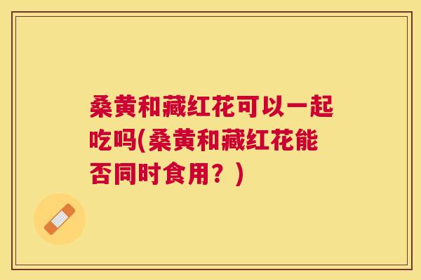 桑黄和藏红花可以一起吃吗(桑黄和藏红花能否同时食用?) 桑黄和藏红花可以一起吃吗(桑黄和藏红花能否同时食用?)