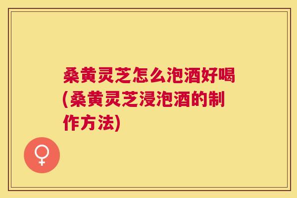 桑黄灵芝怎么泡酒好喝(桑黄灵芝浸泡酒的制作方法)