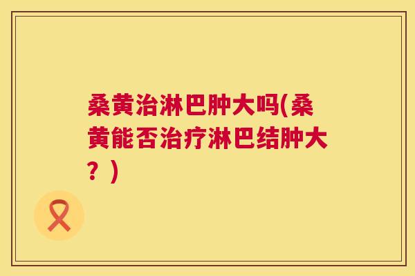 桑黄淋巴肿大吗(桑黄能否淋巴结肿大?) 桑黄淋巴肿大吗(桑黄能否淋巴结肿大?)