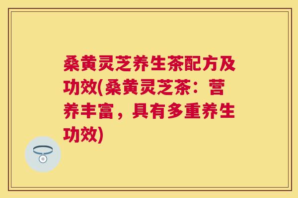 桑黄灵芝养生茶配方及功效(桑黄灵芝茶：营养丰富，具有多重养生功效)