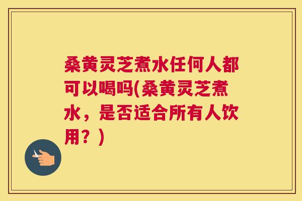 桑黄灵芝煮水任何人都可以喝吗(桑黄灵芝煮水,是否适合所有人饮用?) 桑黄灵芝煮水任何人都可以喝吗(桑黄灵芝煮水,是否适合所有人饮用?)