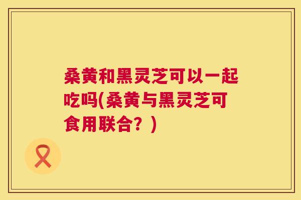 桑黄和黑灵芝可以一起吃吗(桑黄与黑灵芝可食用联合?) 桑黄和黑灵芝可以一起吃吗(桑黄与黑灵芝可食用联合?)