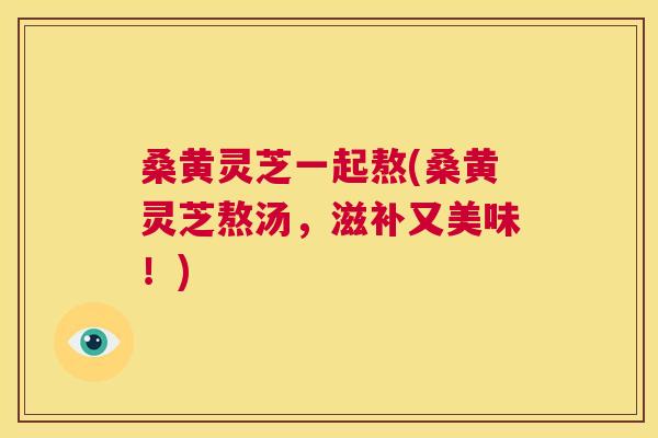 桑黄灵芝一起熬(桑黄灵芝熬汤,滋补又美味!) 桑黄灵芝一起熬(桑黄灵芝熬汤,滋补又美味!)