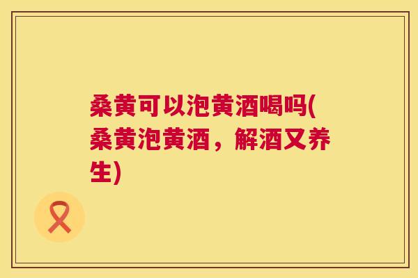 桑黄可以泡黄酒喝吗(桑黄泡黄酒,解酒又养生) 桑黄可以泡黄酒喝吗(桑黄泡黄酒,解酒又养生)