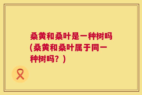 桑黄和桑叶是一种树吗(桑黄和桑叶属于同一种树吗?) 桑黄和桑叶是一种树吗(桑黄和桑叶属于同一种树吗?)
