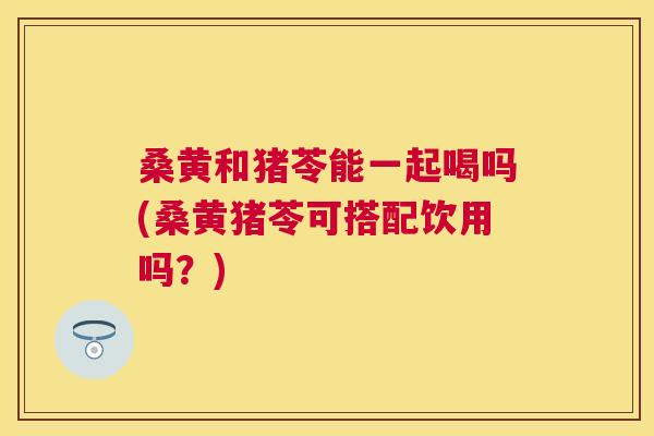 桑黄和猪苓能一起喝吗(桑黄猪苓可搭配饮用吗?) 桑黄和猪苓能一起喝吗(桑黄猪苓可搭配饮用吗?)