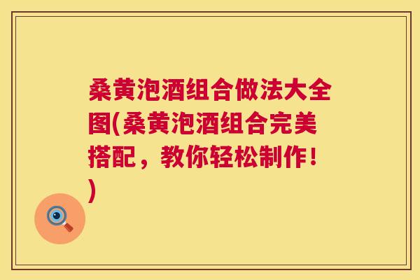 桑黄泡酒组合做法大全图(桑黄泡酒组合完美搭配,教你轻松制作!) 桑黄泡酒组合做法大全图(桑黄泡酒组合完美搭配,教你轻松制作!)