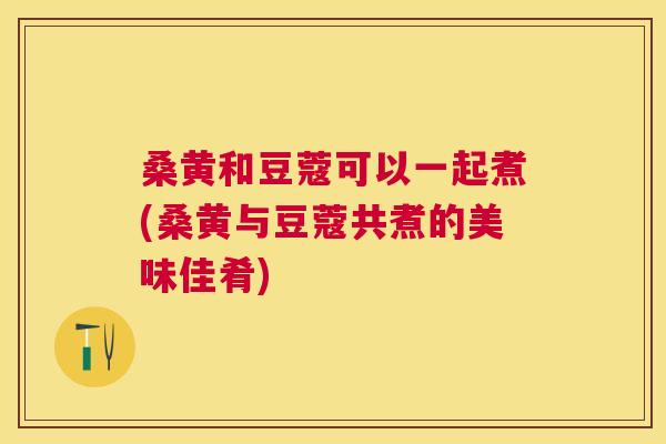 桑黄和豆蔻可以一起煮(桑黄与豆蔻共煮的美味佳肴) 桑黄和豆蔻可以一起煮(桑黄与豆蔻共煮的美味佳肴)