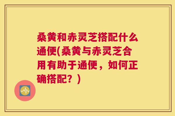 桑黄和赤灵芝搭配什么通便(桑黄与赤灵芝合用有助于通便,如何正确搭配?) 桑黄和赤灵芝搭配什么通便(桑黄与赤灵芝合用有助于通便,如何正确搭配?)