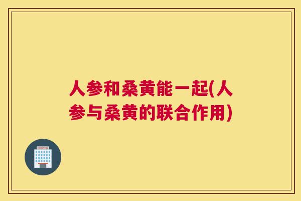 人参和桑黄能一起(人参与桑黄的联合作用) 人参和桑黄能一起(人参与桑黄的联合作用)