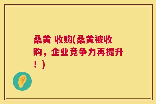 桑黄 收购(桑黄被收购,企业竞争力再提升!) 桑黄 收购(桑黄被收购,企业竞争力再提升!)
