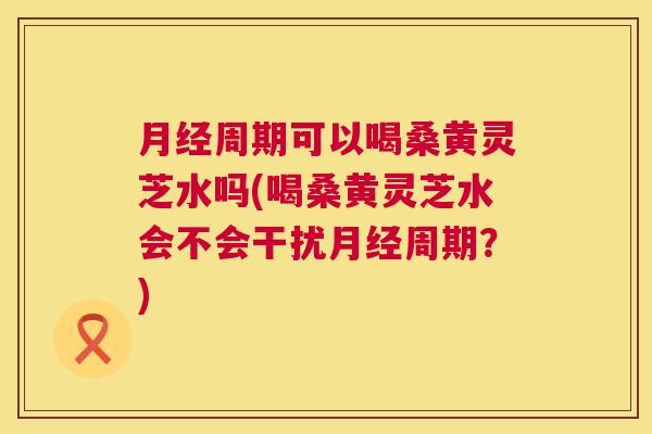 周期可以喝桑黄灵芝水吗(喝桑黄灵芝水会不会干扰周期?) 周期可以喝桑黄灵芝水吗(喝桑黄灵芝水会不会干扰周期?)