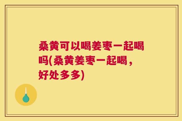 桑黄可以喝姜枣一起喝吗(桑黄姜枣一起喝,好处多多) 桑黄可以喝姜枣一起喝吗(桑黄姜枣一起喝,好处多多)