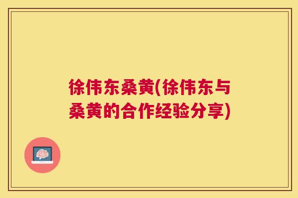 徐伟东桑黄(徐伟东与桑黄的合作经验分享) 徐伟东桑黄(徐伟东与桑黄的合作经验分享)