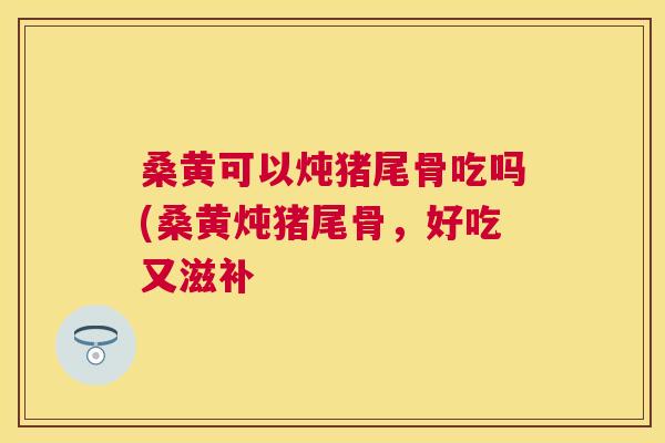 桑黄可以炖猪尾骨吃吗(桑黄炖猪尾骨,好吃又滋补 桑黄可以炖猪尾骨吃吗(桑黄炖猪尾骨,好吃又滋补