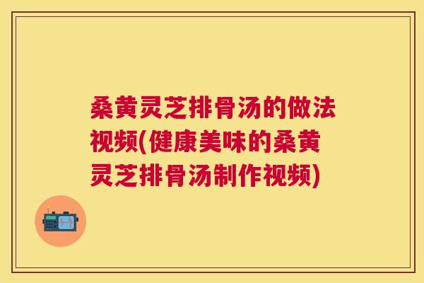 桑黄灵芝排骨汤的做法视频(健康美味的桑黄灵芝排骨汤制作视频) 桑黄灵芝排骨汤的做法视频(健康美味的桑黄灵芝排骨汤制作视频)