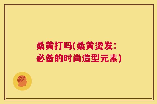 桑黄打吗(桑黄烫发：必备的时尚造型元素)
