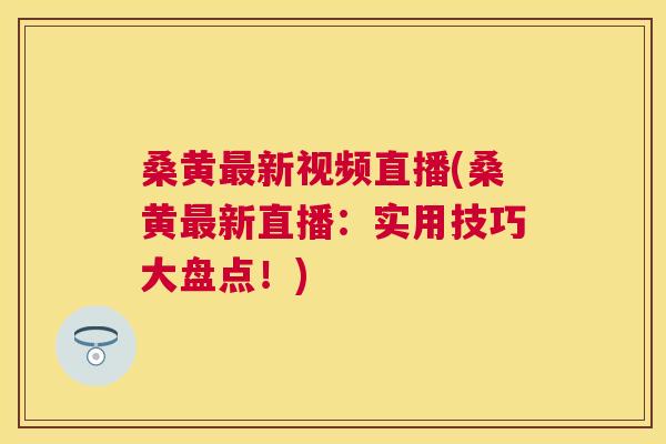 桑黄新视频直播(桑黄新直播:实用技巧大盘点!) 桑黄新视频直播(桑黄新直播:实用技巧大盘点!)