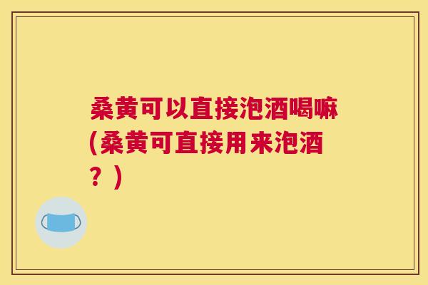 桑黄可以直接泡酒喝嘛(桑黄可直接用来泡酒?) 桑黄可以直接泡酒喝嘛(桑黄可直接用来泡酒?)