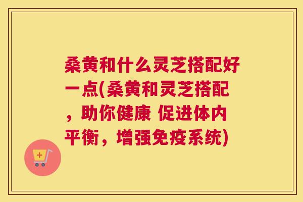 桑黄和什么灵芝搭配好一点(桑黄和灵芝搭配,助你健康 促进体内平衡,增强系统) 桑黄和什么灵芝搭配好一点(桑黄和灵芝搭配,助你健康 促进体内平衡,增强系统)