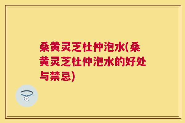 桑黄灵芝杜仲泡水(桑黄灵芝杜仲泡水的好处与禁忌) 桑黄灵芝杜仲泡水(桑黄灵芝杜仲泡水的好处与禁忌)