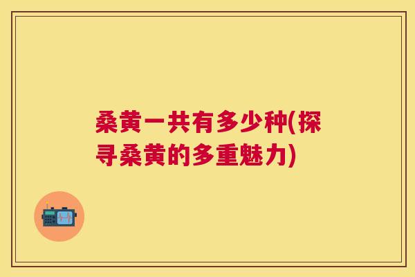 桑黄一共有多少种(探寻桑黄的多重魅力) 桑黄一共有多少种(探寻桑黄的多重魅力)