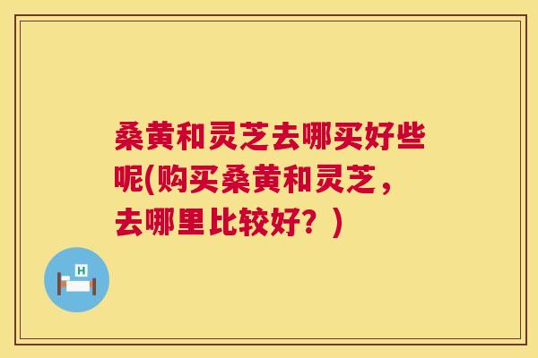 桑黄和灵芝去哪买好些呢(购买桑黄和灵芝,去哪里比较好?) 桑黄和灵芝去哪买好些呢(购买桑黄和灵芝,去哪里比较好?)