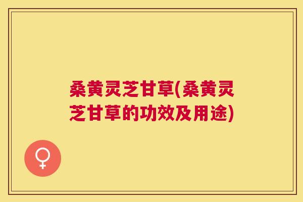 桑黄灵芝甘草(桑黄灵芝甘草的功效及用途) 桑黄灵芝甘草(桑黄灵芝甘草的功效及用途)