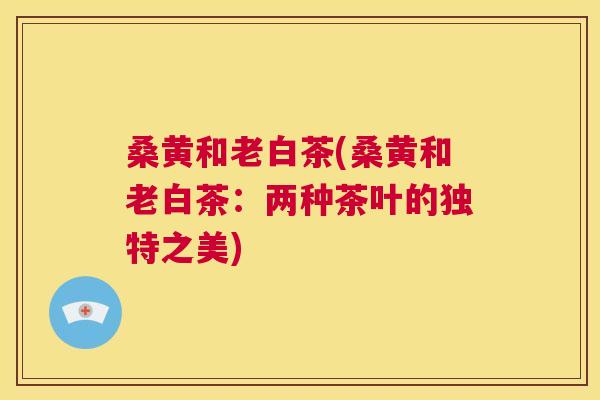 桑黄和老白茶(桑黄和老白茶:两种茶叶的独特之美) 桑黄和老白茶(桑黄和老白茶:两种茶叶的独特之美)