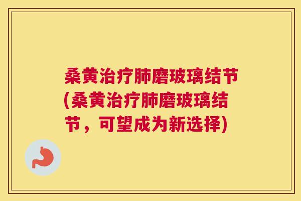 桑黄磨玻璃结节(桑黄磨玻璃结节,可望成为新选择) 桑黄磨玻璃结节(桑黄磨玻璃结节,可望成为新选择)