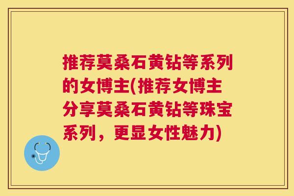 推荐莫桑石黄钻等系列的女博主(推荐女博主分享莫桑石黄钻等珠宝系列,更显女性魅力) 推荐莫桑石黄钻等系列的女博主(推荐女博主分享莫桑石黄钻等珠宝系列,更显女性魅力)